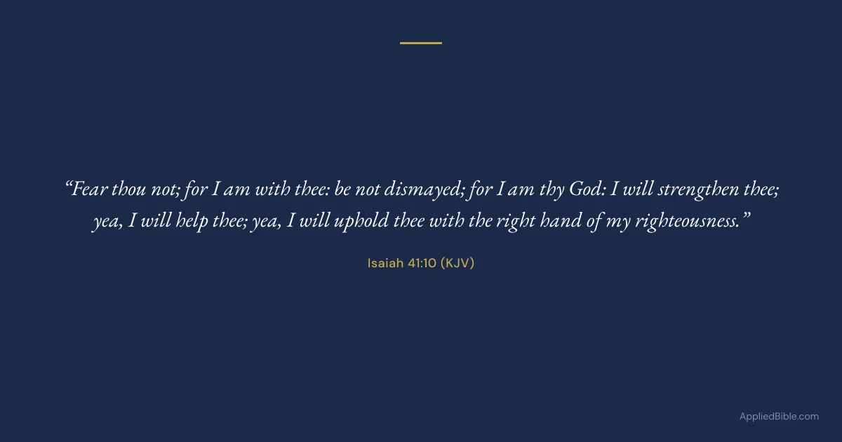 Isaiah 41:10 KJV - Fear thou not; for I am with thee: be not dismayed; for I am thy God: I will strengthen thee; yea, I will help thee; yea, I will uphold thee with the right hand of my righteousness.